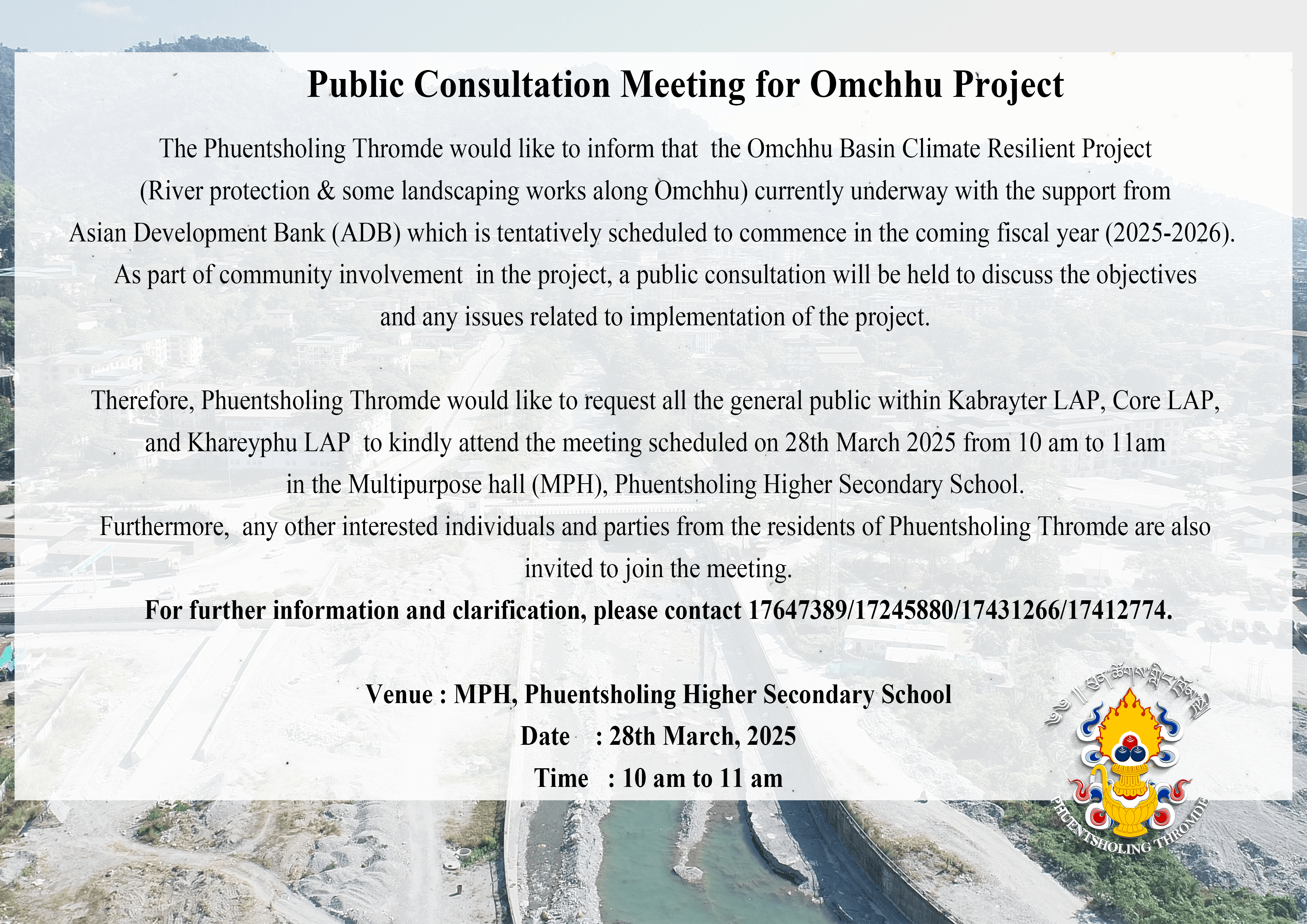 The Phuentsholing Thromde would like to inform that  the Omchhu Basin Climate Resilient Project (River protection & some landscaping works along Omchhu) currently underway with the support from Asian Development Bank (ADB) which is tentatively scheduled to commence in the coming fiscal year (2025-2026).  As part of community involvement  in the project, a public consultation will be held to discuss the objectives and any issues related to implementation of the project